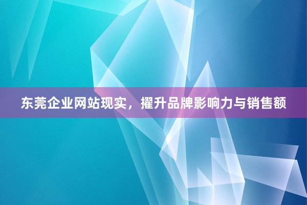 东莞企业网站现实，擢升品牌影响力与销售额